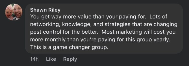 Facebook comment from Shawn Riley about Pest Control Millionaires: You get way more value than your paying for. Lots of networking, knowledge, and strategies that are changing pest control for the better. Most marketing will cost you more monthly than you're paying for this group yearly. This is a game changer group.