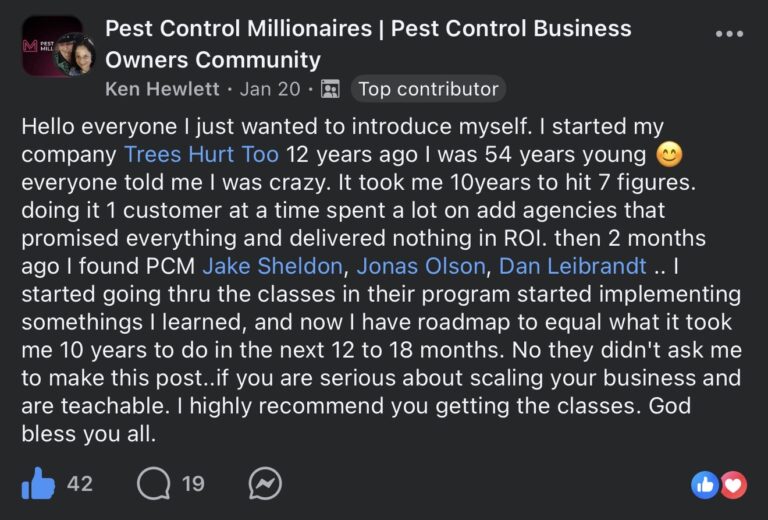 Facebook post in the Pest Control Millionaires Pest Control Business Owners Community group. Ken Hewlett (Top contributor) posted on Jan 20: Hello everyone I just wanted to introduce myself. I started my company Trees Hurt Too 12 years ago I was 54 years young, everyone told me I was crazy. It took me 10 years to hit 7 figures, doing it 1 customer at a time, spent a lot on ad agencies that promised everything and delivered nothing in ROI. Then 2 months ago I found PCM Jake Sheldon, Jonas Olson, Dan Leibrandt. I started going thru the classes in their program, started implementing somethings I learned, and now I have a roadmap to equal what it took me 10 years to do in the next 12 to 18 months. No they didn't ask me to make this post. If you are serious about scaling your business and are teachable, I highly recommend you getting the classes. God bless you all. 42 likes, 19 comments.