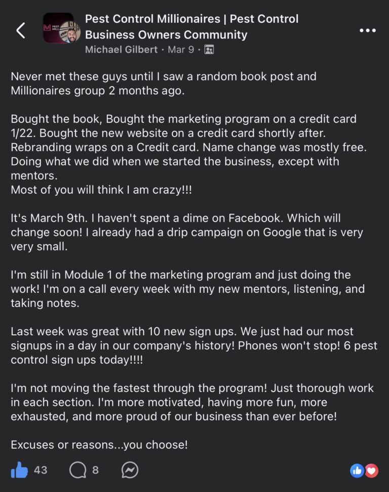Facebook post in the Pest Control Millionaires Pest Control Business Owners Community group. Michael Gilbert posted on Mar 9: Never met these guys until I saw a random book post and Millionaires group 2 months ago. Bought the book, Bought the marketing program on a credit card 1/22. Bought the new website on a credit card shortly after. Rebranding wraps on a Credit card. Name change was mostly free. Doing what we did when we started the business, except with mentors. Most of you will think I am crazy! It's March 9th. I haven't spent a dime on Facebook. Which will change soon! I already had a drip campaign on Google that is very very small. I'm still in Module 1 of the marketing program and just doing the work! I'm on a call every week with my new mentors, listening, and taking notes. Last week was great with 10 new sign ups. We just had our most signups in a day in our company's history! Phones won't stop! 6 pest control sign ups today! I'm not moving the fastest through the program! Just thorough work in each section. I'm more motivated, having more fun, more exhausted, and more proud of our business than ever before! Excuses or reasons...you choose! 43 likes, 8 comments.