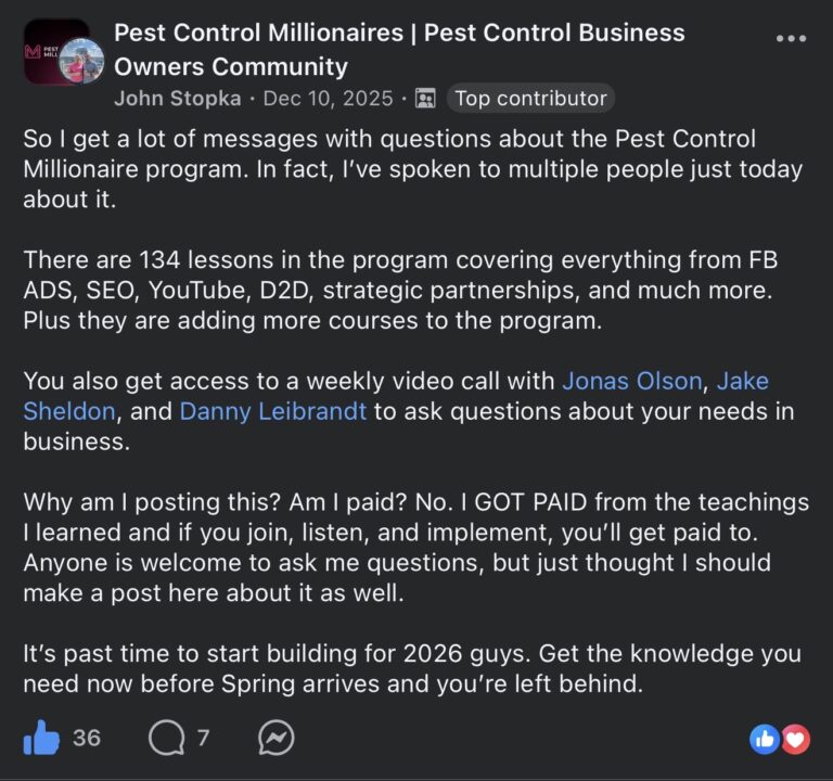 Facebook post in the Pest Control Millionaires Pest Control Business Owners Community group. John Stopka (Top contributor) posted on Dec 10, 2025: So I get a lot of messages with questions about the Pest Control Millionaire program. In fact, I've spoken to multiple people just today about it. There are 134 lessons in the program covering everything from FB ADS, SEO, YouTube, D2D, strategic partnerships, and much more. Plus they are adding more courses to the program. You also get access to a weekly video call with Jonas Olson, Jake Sheldon, and Danny Leibrandt to ask questions about your needs in business. Why am I posting this? Am I paid? No. I GOT PAID from the teachings I learned and if you join, listen, and implement, you'll get paid to. Anyone is welcome to ask me questions, but just thought I should make a post here about it as well. It's past time to start building for 2026 guys. Get the knowledge you need now before Spring arrives and you're left behind. 36 likes, 7 comments.