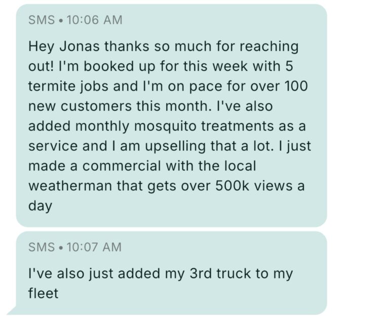 Text message from Pest Control Millionaires member at 10:06 AM: Hey Jonas thanks so much for reaching out! I'm booked up for this week with 5 termite jobs and I'm on pace for over 100 new customers this month. I've also added monthly mosquito treatments as a service and I am upselling that a lot. I just made a commercial with the local weatherman that gets over 500k views a day. Follow-up at 10:07 AM: I've also just added my 3rd truck to my fleet.