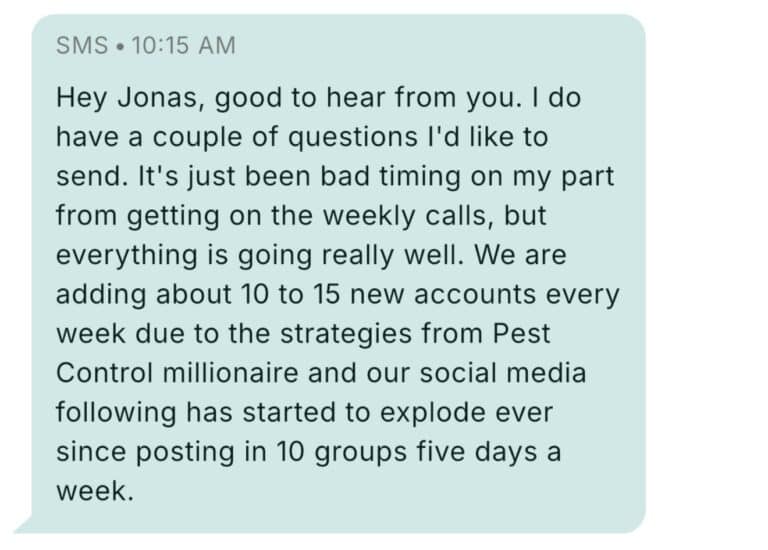 Text message from Pest Control Millionaires member at 10:15 AM: Hey Jonas, good to hear from you. I do have a couple of questions I'd like to send. It's just been bad timing on my part from getting on the weekly calls, but everything is going really well. We are adding about 10 to 15 new accounts every week due to the strategies from Pest Control millionaire and our social media following has started to explode ever since posting in 10 groups five days a week.