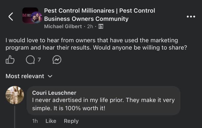 Facebook post in the Pest Control Millionaires Pest Control Business Owners Community group. Michael Gilbert posted: I would love to hear from owners that have used the marketing program and hear their results. Would anyone be willing to share? Top comment from Couri Leuschner: I never advertised in my life prior. They make it very simple. It is 100% worth it!